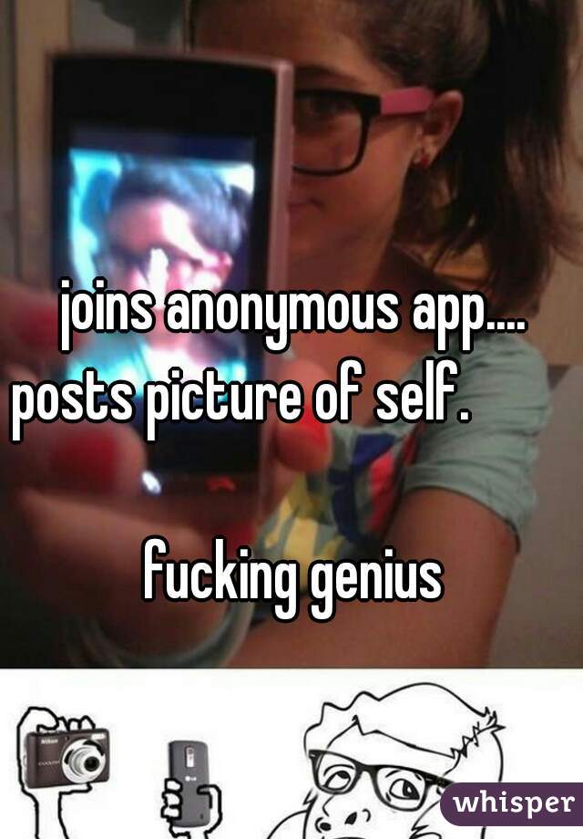 joins anonymous app.... posts picture of self.                                             
fucking genius