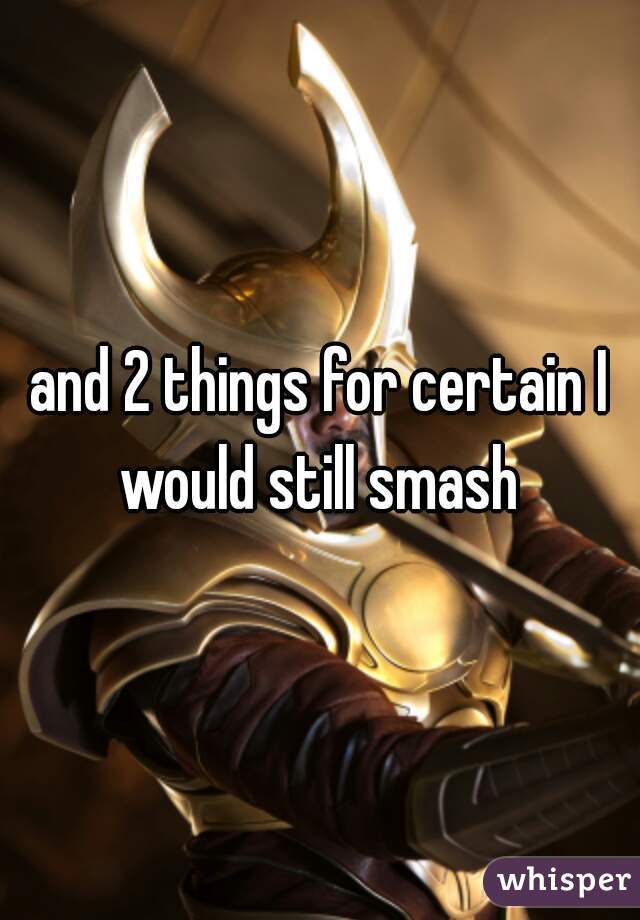and 2 things for certain I would still smash 