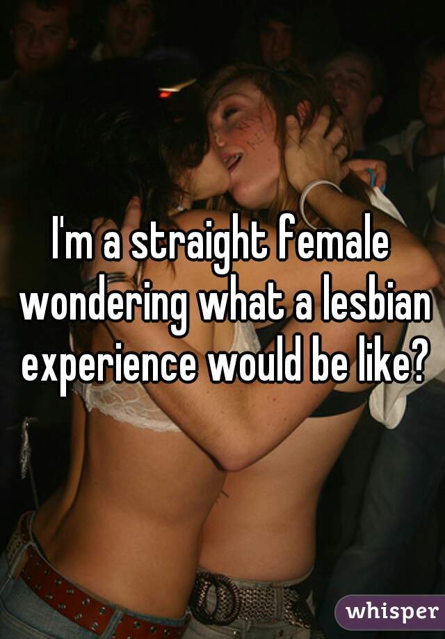 I'm a straight female wondering what a lesbian experience would be like?