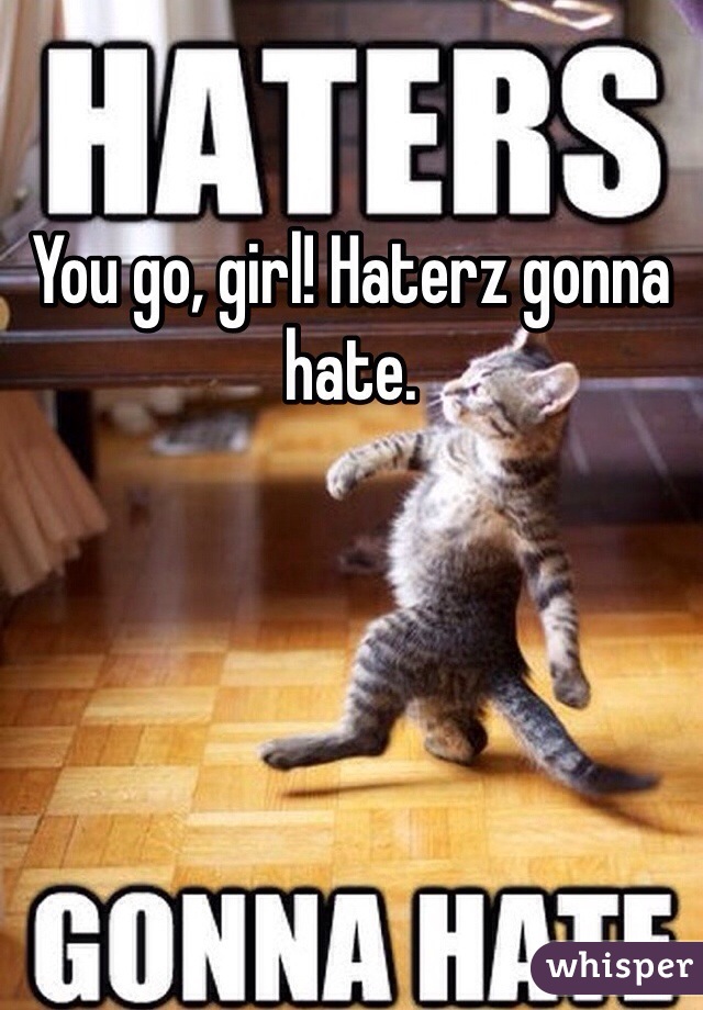 You go, girl! Haterz gonna hate.