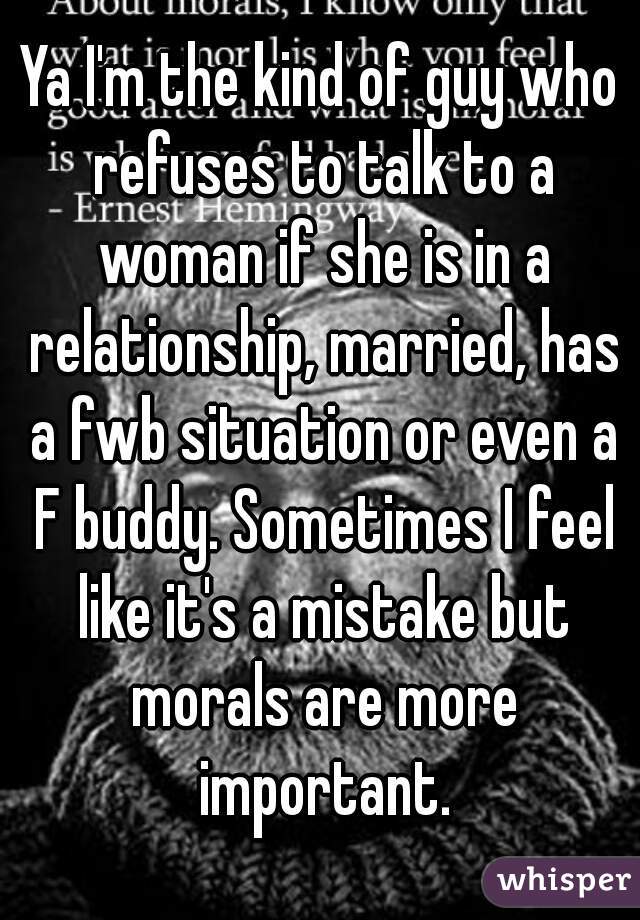 Ya I'm the kind of guy who refuses to talk to a woman if she is in a relationship, married, has a fwb situation or even a F buddy. Sometimes I feel like it's a mistake but morals are more important.