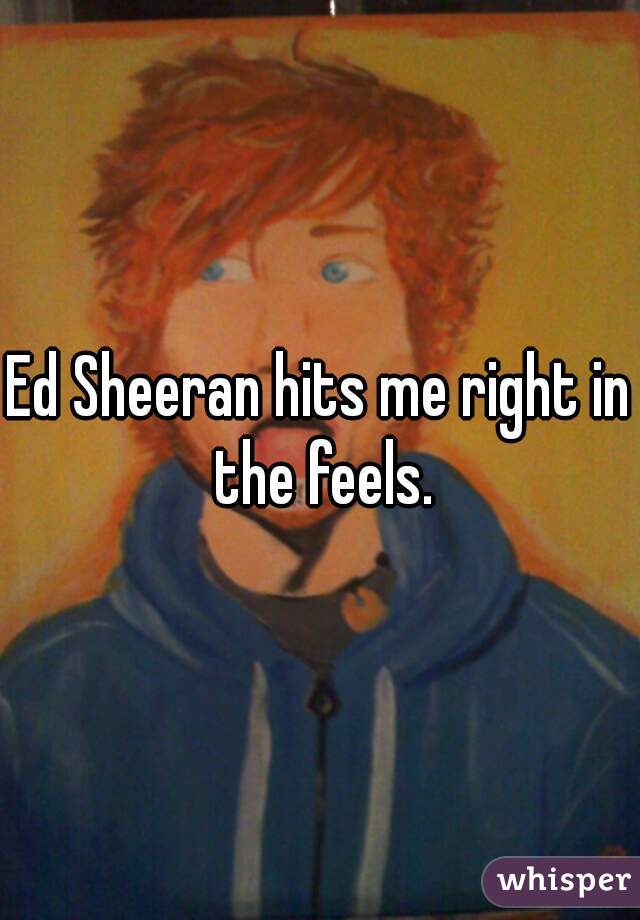 Ed Sheeran hits me right in the feels.