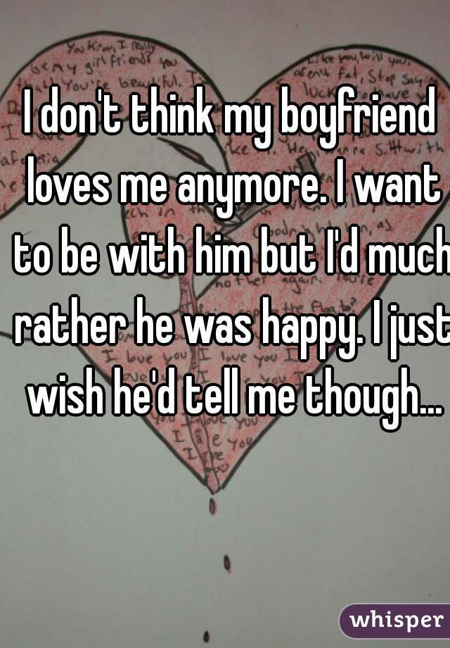 I don't think my boyfriend loves me anymore. I want to be with him but I'd much rather he was happy. I just wish he'd tell me though...