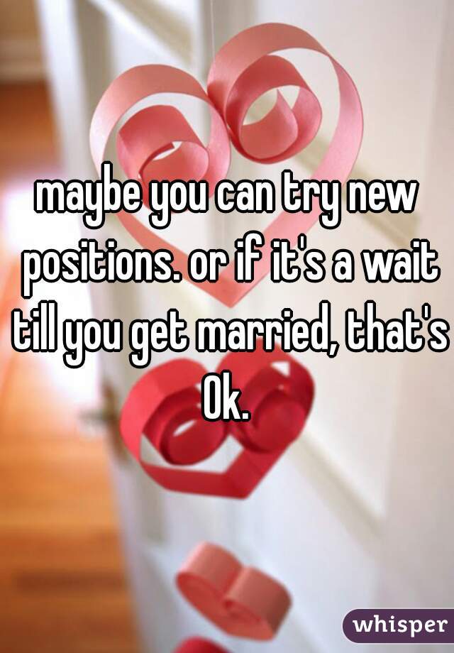 maybe you can try new positions. or if it's a wait till you get married, that's Ok. 