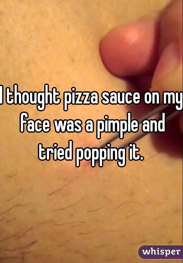 I thought pizza sauce on my face was a pimple and tried popping it. 