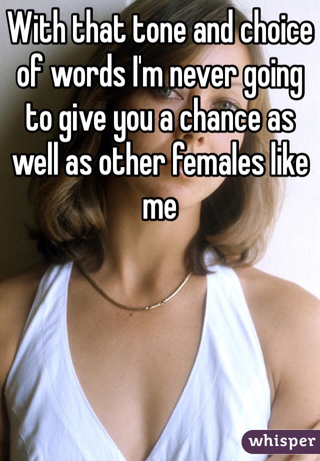 With that tone and choice of words I'm never going to give you a chance as well as other females like me