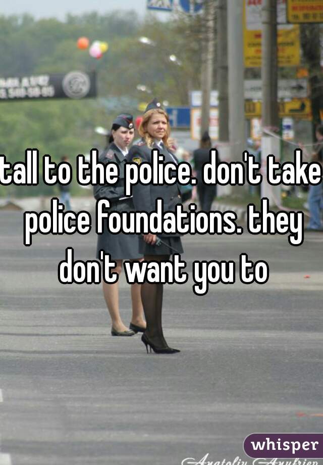 tall to the police. don't take police foundations. they don't want you to