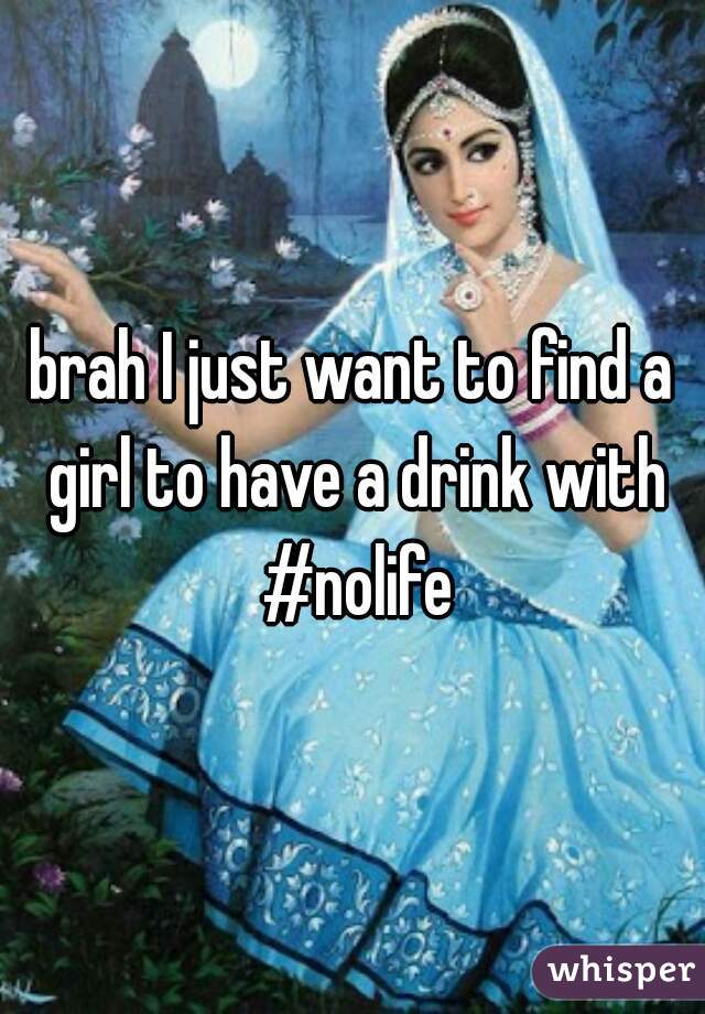 brah I just want to find a girl to have a drink with #nolife