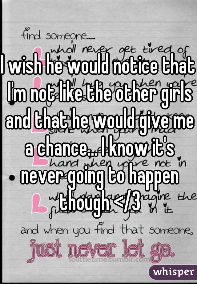 I wish he would notice that I'm not like the other girls and that he would give me a chance... I know it's never going to happen though </3