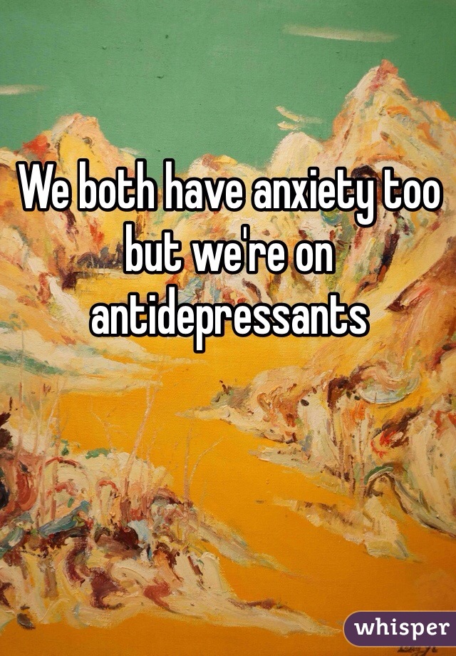 We both have anxiety too but we're on antidepressants