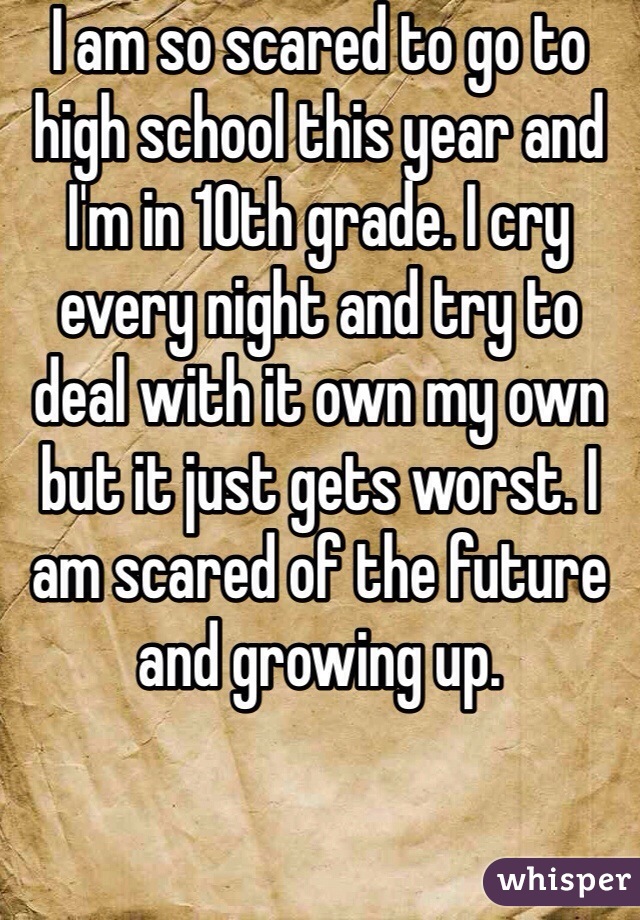 I am so scared to go to high school this year and I'm in 10th grade. I cry every night and try to deal with it own my own but it just gets worst. I am scared of the future and growing up. 