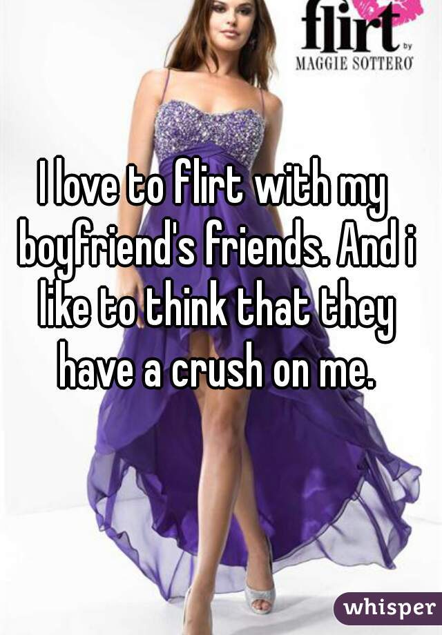 I love to flirt with my boyfriend's friends. And i like to think that they have a crush on me.
