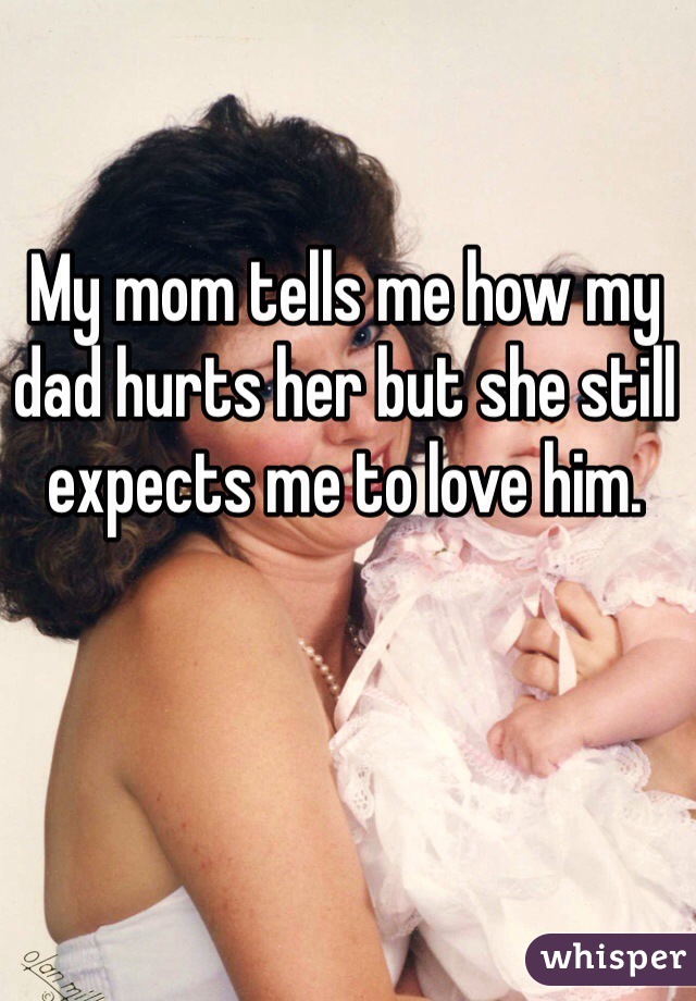 My mom tells me how my dad hurts her but she still expects me to love him. 
