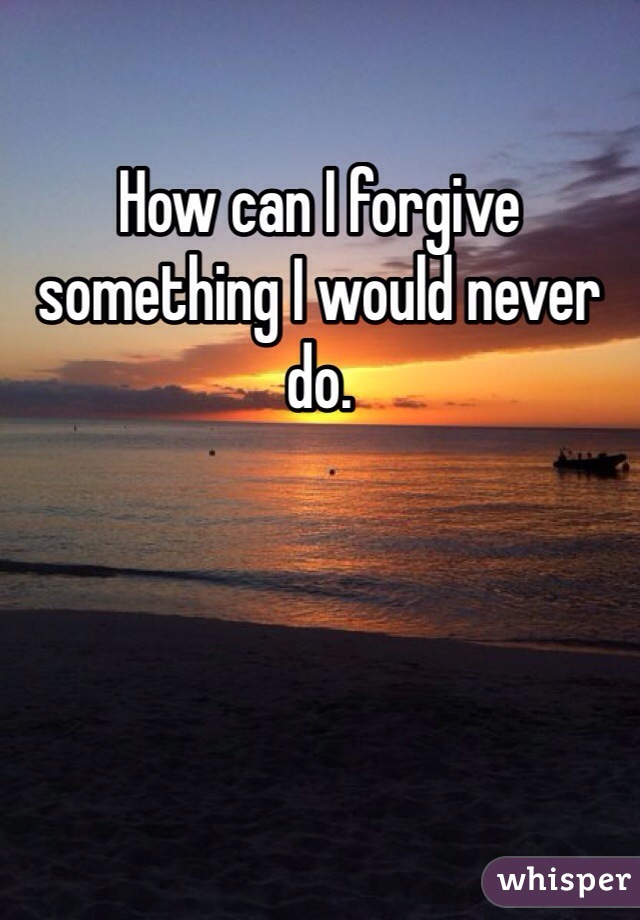 How can I forgive something I would never do.
