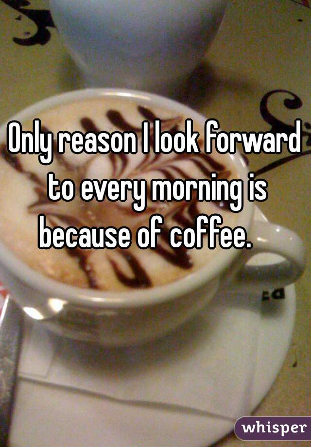 Only reason I look forward to every morning is because of coffee.    
   