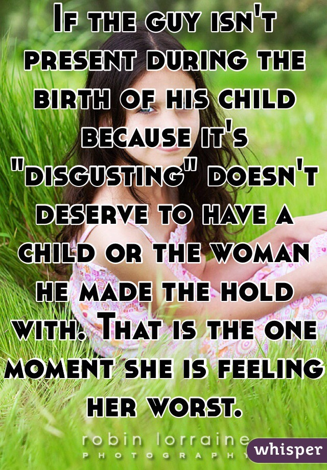 If the guy isn't present during the birth of his child because it's "disgusting" doesn't deserve to have a child or the woman he made the hold with. That is the one moment she is feeling her worst. 