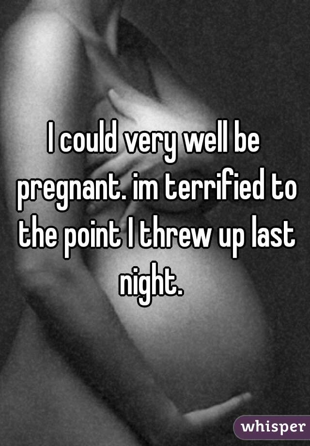 I could very well be pregnant. im terrified to the point I threw up last night.  