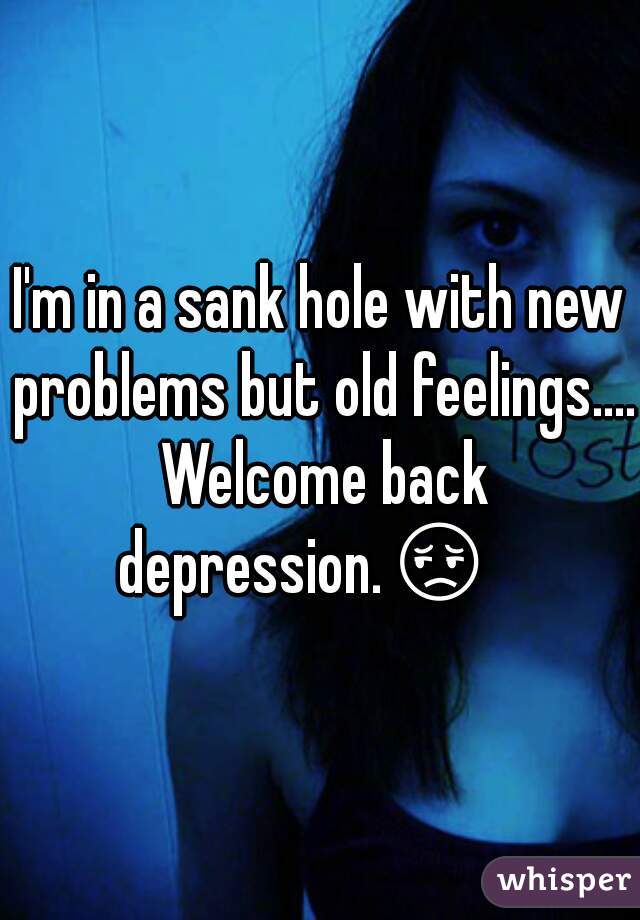 I'm in a sank hole with new problems but old feelings.... Welcome back depression.😔    