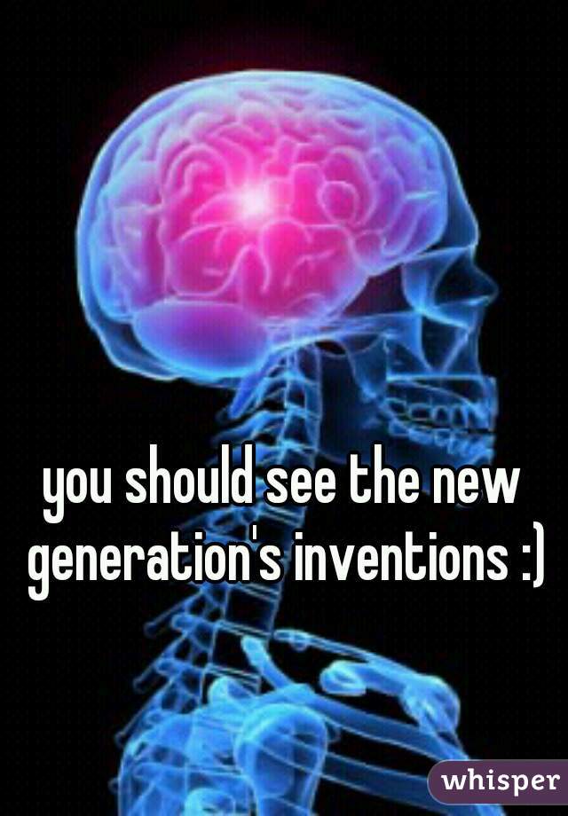 you should see the new generation's inventions :)