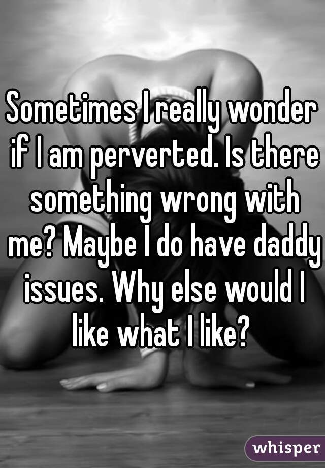 Sometimes I really wonder if I am perverted. Is there something wrong with me? Maybe I do have daddy issues. Why else would I like what I like? 