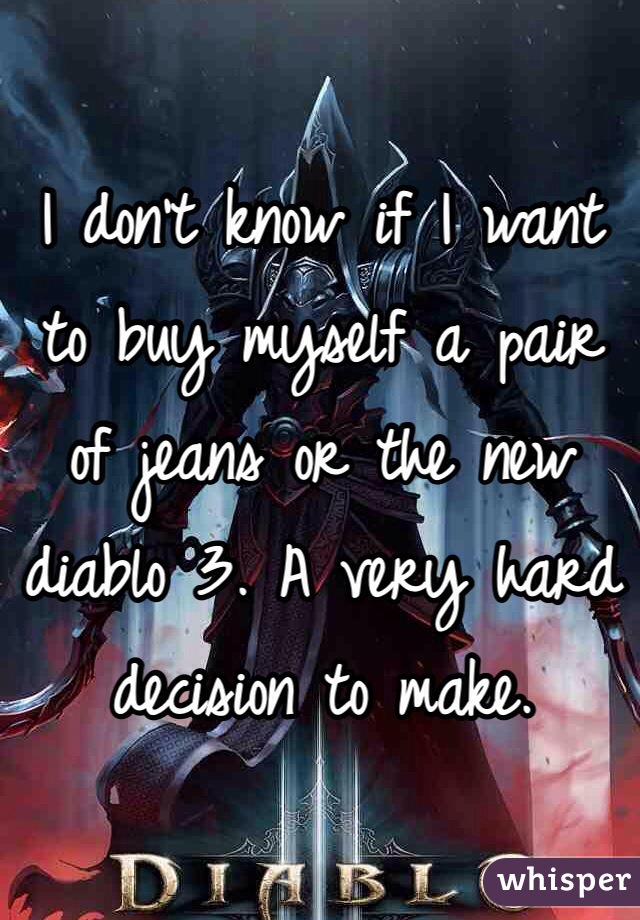 I don't know if I want to buy myself a pair of jeans or the new diablo 3. A very hard decision to make. 