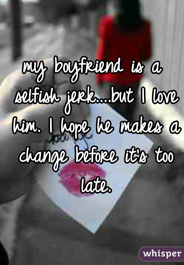 my boyfriend is a selfish jerk....but I love him. I hope he makes a change before it's too late.