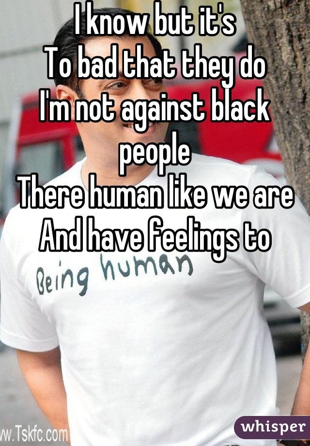 I know but it's
To bad that they do
I'm not against black people
There human like we are
And have feelings to