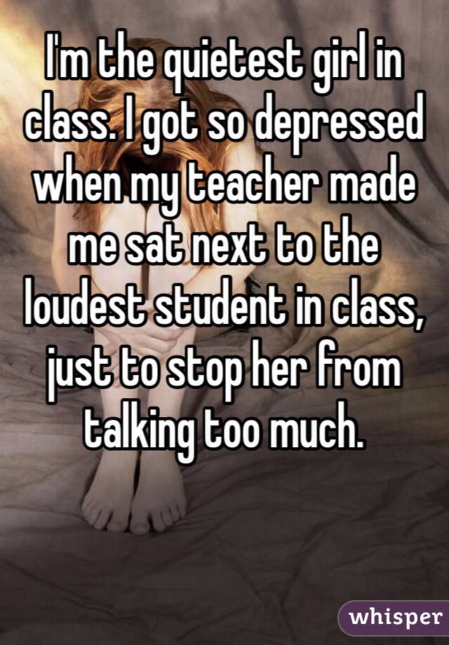 I'm the quietest girl in class. I got so depressed when my teacher made me sat next to the loudest student in class, just to stop her from talking too much.