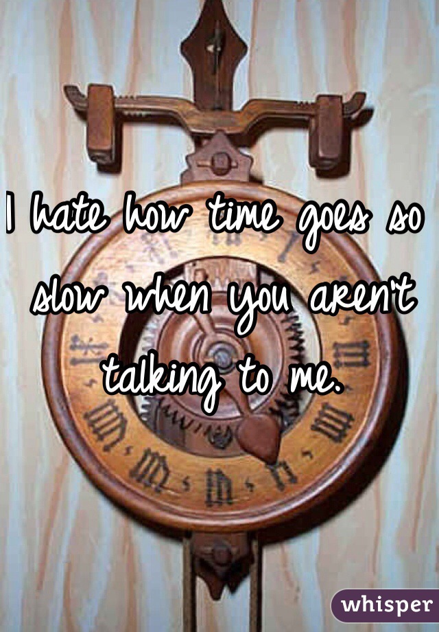 I hate how time goes so slow when you aren't talking to me.