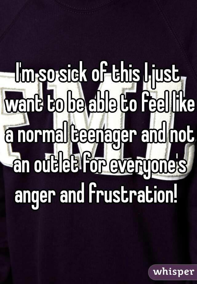 I'm so sick of this I just want to be able to feel like a normal teenager and not an outlet for everyone's anger and frustration!  