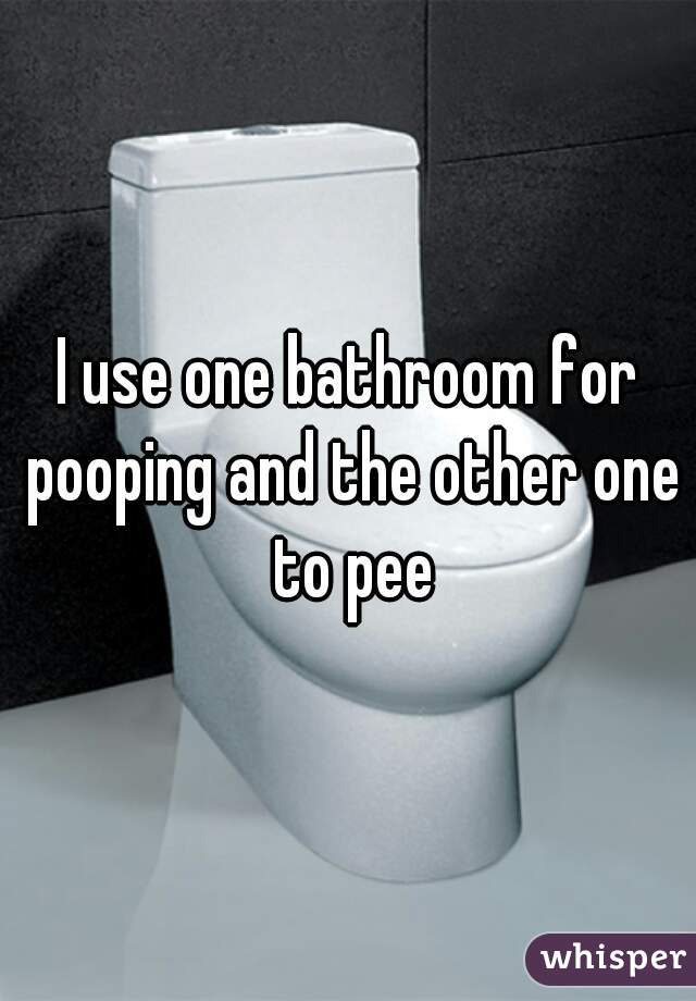 I use one bathroom for pooping and the other one to pee