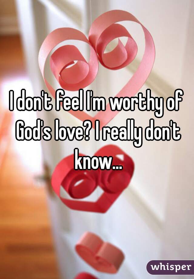 I don't feel I'm worthy of God's love? I really don't know...