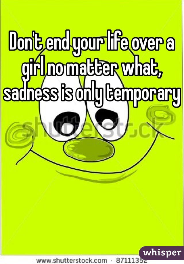 Don't end your life over a girl no matter what, sadness is only temporary 