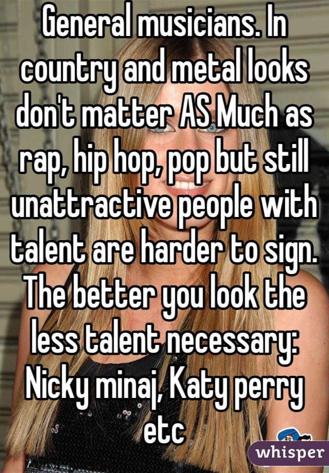 General musicians. In country and metal looks don't matter AS Much as rap, hip hop, pop but still unattractive people with talent are harder to sign. The better you look the less talent necessary: Nicky minaj, Katy perry etc 