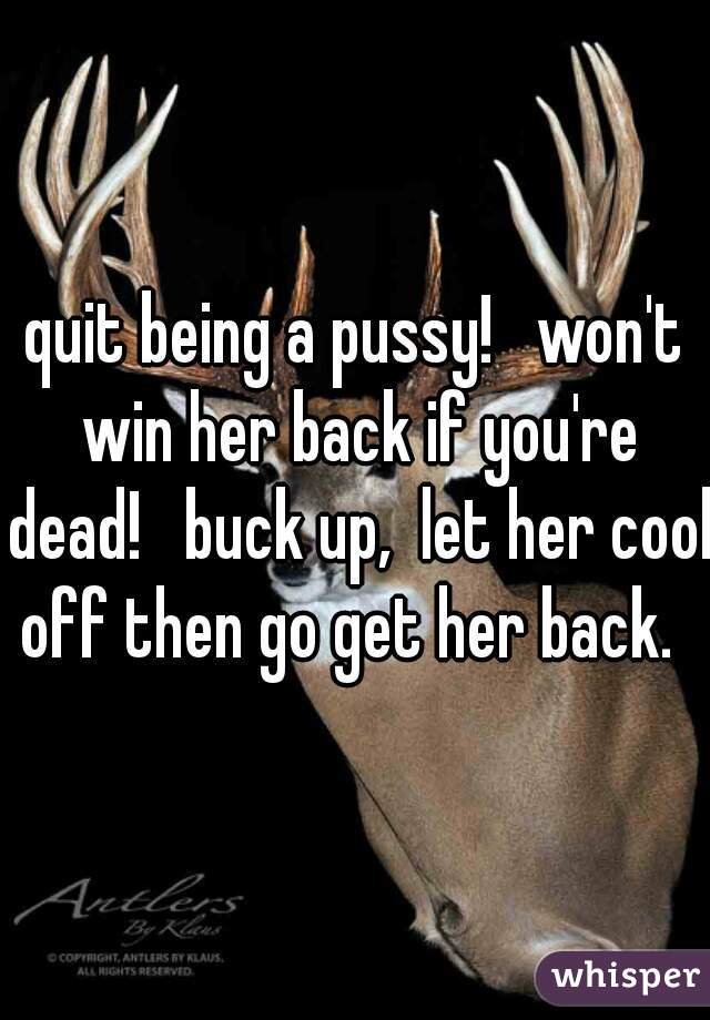 quit being a pussy!   won't win her back if you're dead!   buck up,  let her cool off then go get her back.  