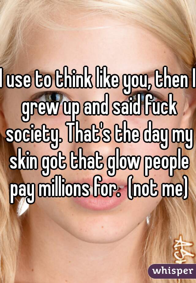 I use to think like you, then I grew up and said fuck society. That's the day my skin got that glow people pay millions for.  (not me)
