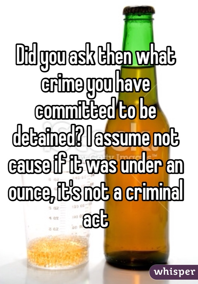 Did you ask then what crime you have committed to be detained? I assume not cause if it was under an ounce, it's not a criminal act