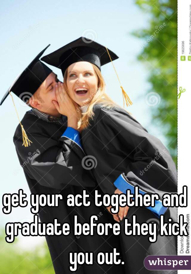 get your act together and graduate before they kick you out.