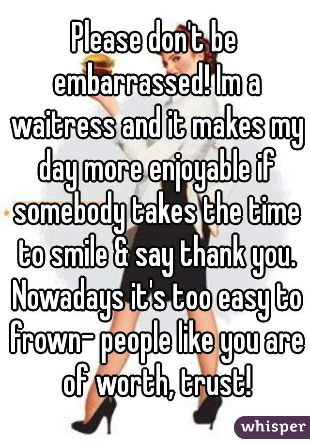 Please don't be embarrassed! Im a waitress and it makes my day more enjoyable if somebody takes the time to smile & say thank you. Nowadays it's too easy to frown- people like you are of worth, trust!
