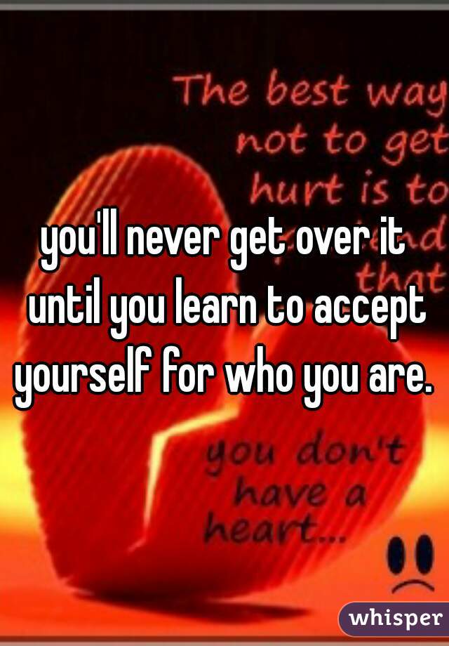 you'll never get over it until you learn to accept yourself for who you are. 