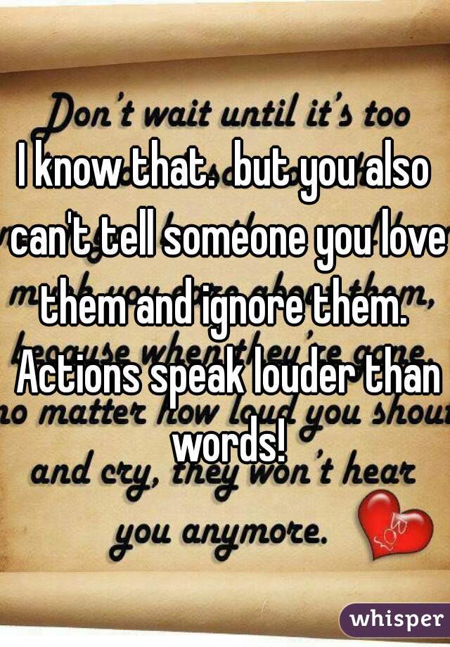 I know that.  but you also can't tell someone you love them and ignore them.  Actions speak louder than words!