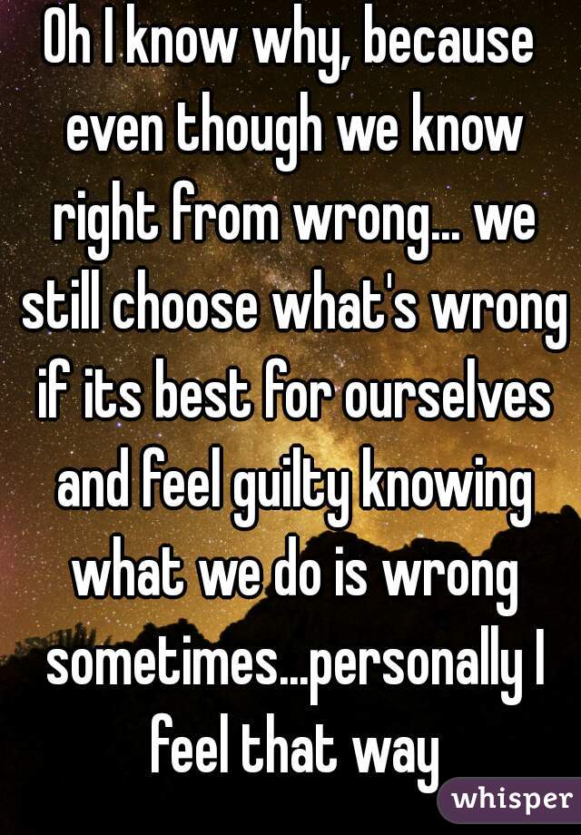 Oh I know why, because even though we know right from wrong... we still choose what's wrong if its best for ourselves and feel guilty knowing what we do is wrong sometimes...personally I feel that way