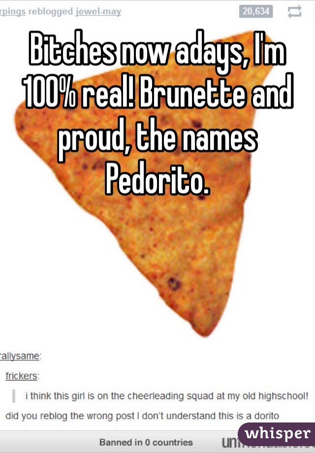 Bitches now adays, I'm 100% real! Brunette and proud, the names Pedorito.