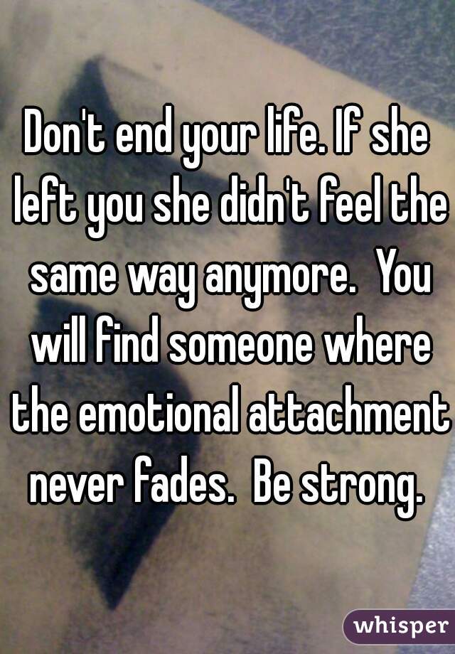 Don't end your life. If she left you she didn't feel the same way anymore.  You will find someone where the emotional attachment never fades.  Be strong. 