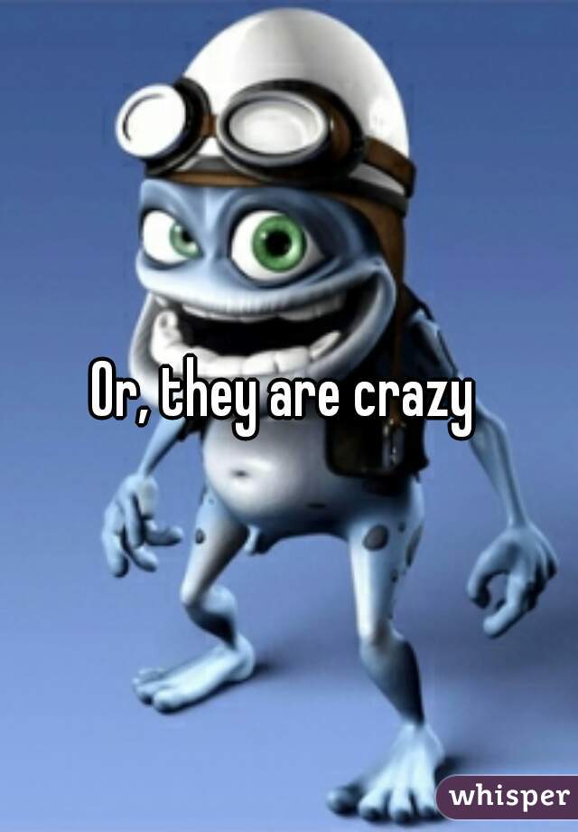 Or, they are crazy 