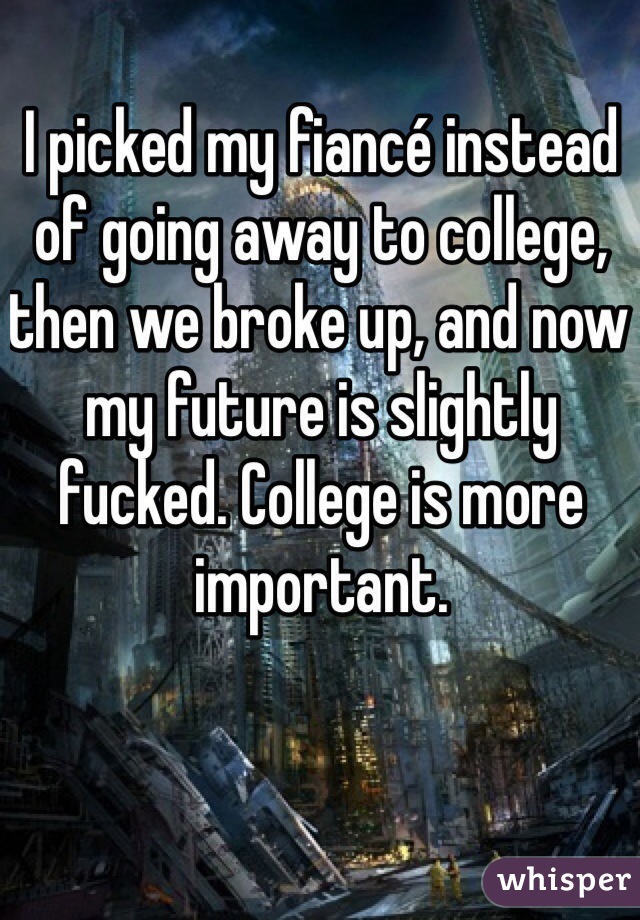 I picked my fiancé instead of going away to college, then we broke up, and now my future is slightly fucked. College is more important. 
