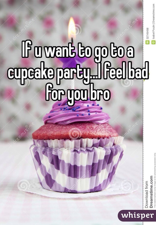 If u want to go to a cupcake party...I feel bad for you bro
