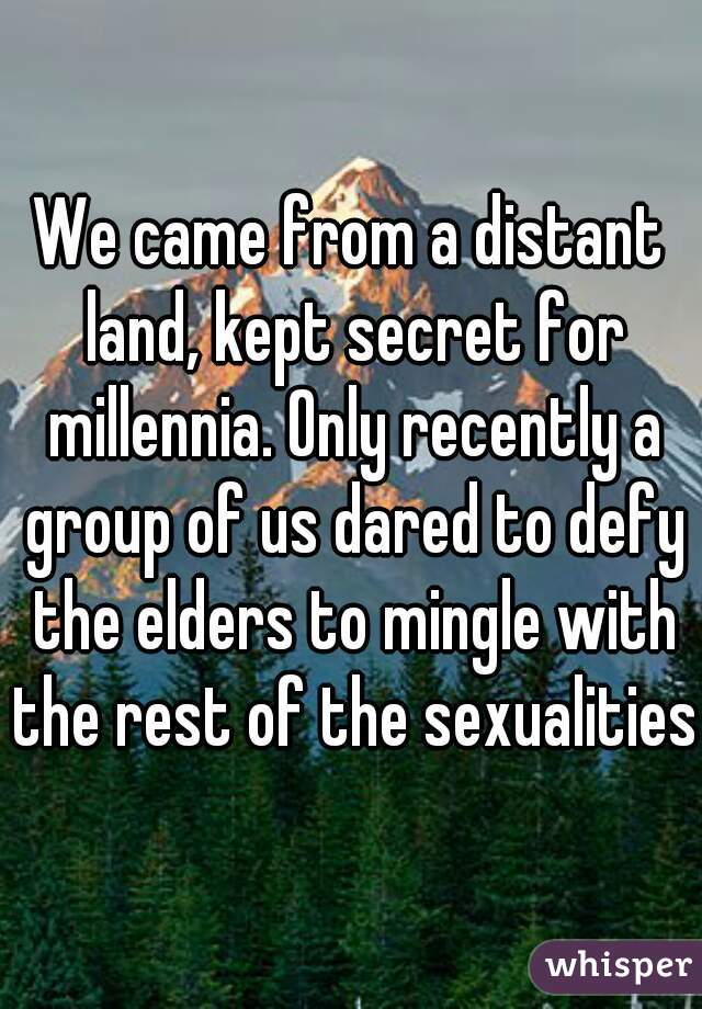 We came from a distant land, kept secret for millennia. Only recently a group of us dared to defy the elders to mingle with the rest of the sexualities.