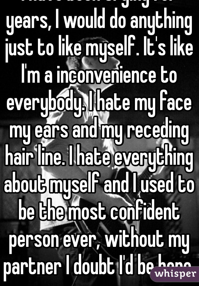 I have been trying for years, I would do anything just to like myself. It's like I'm a inconvenience to everybody. I hate my face my ears and my receding hair line. I hate everything about myself and I used to be the most confident person ever, without my partner I doubt I'd be here.