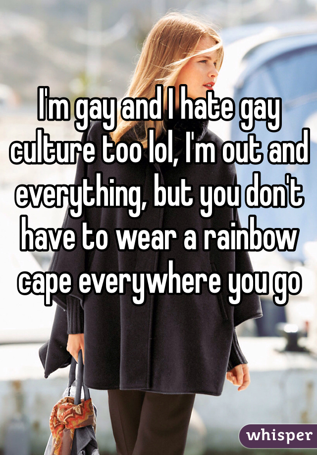 I'm gay and I hate gay culture too lol, I'm out and everything, but you don't have to wear a rainbow cape everywhere you go
